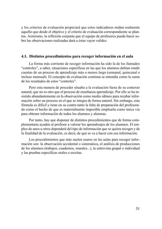 y los criterios de evaluación propiciará que estos indicadores midan realmente
aquello que desde el objetivo y el criterio de evaluación correspondiente se plan-
tea. Asimismo, la reflexión conjunta que el equipo de profesores pueda hacer so-
bre las observaciones realizadas dará a éstas vayor validez.



4.1. Distintos procedimientos para recoger información en el aula
     La forma más corriente de recoger información ha sido la de los llamados
“controles”, a saber, situaciones específicas en las que los alumnos debían rendir
cuentas de un proceso de aprendizaje más o menos largo (semanal, quincenal o
incluso mensual). El concepto de evaluación continua se entendía como la suma
de los resultados de estos “controles”.
      Pero esta manera de proceder situaba a la evaluación fuera de su contexto
natural, que no es otro que el proceso de enseñanza-aprendizaje. Por ello se ha in-
sistido abundantemente en la observación como medio idóneo para recabar infor-
mación sobre un proceso en el que se integra de forma natural. Sin embargo, esta
fórmula es difícil y tiene en su contra tanto la falta de preparación del profesora-
do como el hecho de que es materialmente imposible emplearla como única vía
para obtener información de todos los alumnos y alumnas.
      Por tanto, hay que disponer de distintos procedimientos que de forma com-
plementaria ayuden al profesor a valorar los aprendizajes de los alumnos. El em-
pleo de unos u otros dependerá del tipo de información que se quiera recoger y de
la finalidad de la evaluación, es decir, de qué se va a hacer con esa información.
      Los procedimientos que más suelen usarse en las aulas para recoger infor-
mación son: la observación accidental o sistemática, el análisis de producciones
de los alumnos (trabajos, cuadernos, murales...), la entrevista grupal o individual
y las pruebas específicas orales o escritas.




                                                                                 31
 