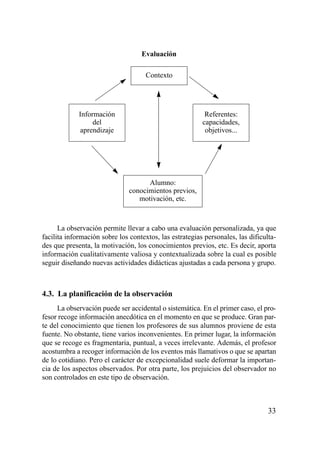 Evaluación

                                     Contexto




             Información                                  Referentes:
                  del                                    capacidades,
             aprendizaje                                  objetivos...




                                     Alumno:
                               conocimientos previos,
                                  motivación, etc.



      La observación permite llevar a cabo una evaluación personalizada, ya que
facilita información sobre los contextos, las estrategias personales, las dificulta-
des que presenta, la motivación, los conocimientos previos, etc. Es decir, aporta
información cualitativamente valiosa y contextualizada sobre la cual es posible
seguir diseñando nuevas actividades didácticas ajustadas a cada persona y grupo.



4.3. La planificación de la observación
     La observación puede ser accidental o sistemática. En el primer caso, el pro-
fesor recoge información anecdótica en el momento en que se produce. Gran par-
te del conocimiento que tienen los profesores de sus alumnos proviene de esta
fuente. No obstante, tiene varios inconvenientes. En primer lugar, la información
que se recoge es fragmentaria, puntual, a veces irrelevante. Además, el profesor
acostumbra a recoger información de los eventos más llamativos o que se apartan
de lo cotidiano. Pero el carácter de excepcionalidad suele deformar la importan-
cia de los aspectos observados. Por otra parte, los prejuicios del observador no
son controlados en este tipo de observación.



                                                                                33
 