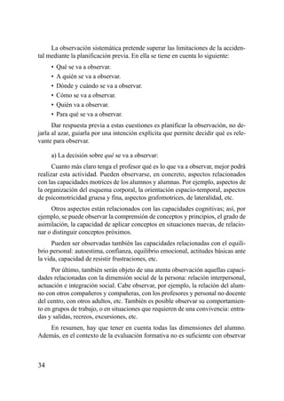 La observación sistemática pretende superar las limitaciones de la acciden-
tal mediante la planificación previa. En ella se tiene en cuenta lo siguiente:
     •   Qué se va a observar.
     •   A quién se va a observar.
     •   Dónde y cuándo se va a observar.
     •   Cómo se va a observar.
     •   Quién va a observar.
     •   Para qué se va a observar.
      Dar respuesta previa a estas cuestiones es planificar la observación, no de-
jarla al azar, guiarla por una intención explícita que permite decidir qué es rele-
vante para observar.

     a) La decisión sobre qué se va a observar:
      Cuanto más claro tenga el profesor qué es lo que va a observar, mejor podrá
realizar esta actividad. Pueden observarse, en concreto, aspectos relacionados
con las capacidades motrices de los alumnos y alumnas. Por ejemplo, aspectos de
la organización del esquema corporal, la orientación espacio-temporal, aspectos
de psicomotricidad gruesa y fina, aspectos grafomotrices, de lateralidad, etc.
     Otros aspectos están relacionados con las capacidades cognitivas; así, por
ejemplo, se puede observar la comprensión de conceptos y principios, el grado de
asimilación, la capacidad de aplicar conceptos en situaciones nuevas, de relacio-
nar o distinguir conceptos próximos.
      Pueden ser observadas también las capacidades relacionadas con el equili-
brio personal: autoestima, confianza, equilibrio emocional, actitudes básicas ante
la vida, capacidad de resistir frustraciones, etc.
      Por último, también serán objeto de una atenta observación aquellas capaci-
dades relacionadas con la dimensión social de la persona: relación interpersonal,
actuación e integración social. Cabe observar, por ejemplo, la relación del alum-
no con otros compañeros y compañeras, con los profesores y personal no docente
del centro, con otros adultos, etc. También es posible observar su comportamien-
to en grupos de trabajo, o en situaciones que requieren de una convivencia: entra-
das y salidas, recreos, excursiones, etc.
    En resumen, hay que tener en cuenta todas las dimensiones del alumno.
Además, en el contexto de la evaluación formativa no es suficiente con observar



34
 