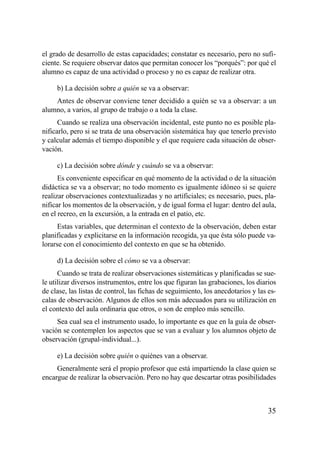 el grado de desarrollo de estas capacidades; constatar es necesario, pero no sufi-
ciente. Se requiere observar datos que permitan conocer los “porqués”: por qué el
alumno es capaz de una actividad o proceso y no es capaz de realizar otra.

     b) La decisión sobre a quién se va a observar:
    Antes de observar conviene tener decidido a quién se va a observar: a un
alumno, a varios, al grupo de trabajo o a toda la clase.
      Cuando se realiza una observación incidental, este punto no es posible pla-
nificarlo, pero si se trata de una observación sistemática hay que tenerlo previsto
y calcular además el tiempo disponible y el que requiere cada situación de obser-
vación.

     c) La decisión sobre dónde y cuándo se va a observar:
      Es conveniente especificar en qué momento de la actividad o de la situación
didáctica se va a observar; no todo momento es igualmente idóneo si se quiere
realizar observaciones contextualizadas y no artificiales; es necesario, pues, pla-
nificar los momentos de la observación, y de igual forma el lugar: dentro del aula,
en el recreo, en la excursión, a la entrada en el patio, etc.
      Estas variables, que determinan el contexto de la observación, deben estar
planificadas y explicitarse en la información recogida, ya que ésta sólo puede va-
lorarse con el conocimiento del contexto en que se ha obtenido.

     d) La decisión sobre el cómo se va a observar:
      Cuando se trata de realizar observaciones sistemáticas y planificadas se sue-
le utilizar diversos instrumentos, entre los que figuran las grabaciones, los diarios
de clase, las listas de control, las fichas de seguimiento, los anecdotarios y las es-
calas de observación. Algunos de ellos son más adecuados para su utilización en
el contexto del aula ordinaria que otros, o son de empleo más sencillo.
     Sea cual sea el instrumento usado, lo importante es que en la guía de obser-
vación se contemplen los aspectos que se van a evaluar y los alumnos objeto de
observación (grupal-individual...).

     e) La decisión sobre quién o quiénes van a observar.
     Generalmente será el propio profesor que está impartiendo la clase quien se
encargue de realizar la observación. Pero no hay que descartar otras posibilidades



                                                                                   35
 