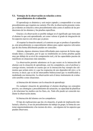 5.1. Ventajas de la observación en relación a otros
     procedimientos de evaluación
      El aprendizaje es dinámico y será mejor captado y comprendido si se usan
procedimientos que respeten ese carácter. Por ello, la observación presenta venta-
jas evidentes en relación a otros procedimientos tales como el análisis de las pro-
ducciones de los alumnos y las pruebas específicas.
      Gracias a la observación es posible indagar en el significado que tiene para
el alumno lo que está aprendiendo, así como valorar el grado de integración de
los aspectos nuevos con otros que ya posee.
      Al respetar la situación natural y el contexto en que se produce el aprendiza-
je, este procedimiento es especialmente idóneo para captar aspectos relevantes
que de otra forma difícilmente pueden ser conocidos.
     Además, algunos alumnos tienen dificultades para expresar de forma orga-
nizada ideas y conceptos, por lo que su rendimiento en ciertas pruebas queda
muy por debajo de su nivel de comprensión real y de las capacidades puestas de
manifiesto en situaciones más naturales.
     La observación permite adentrarse en lo que ocurre en la interacción del
alumno con la situación de aprendizaje, con los compañeros, con el profesor y
consigo mismo, teniendo en cuenta que en la interacción hay siempre dos ele-
mentos que actúan entre sí y que las respuestas de uno dependen del otro y a la
inversa; es decir, que se da un intercambio bidireccional que va modificando y
modulando esa interacción. La observación será el único instrumento de evalua-
ción sensible a estas situaciones.

     a) Interacción del alumno con la situación de aprendizaje:
     En cualquier situación de aprendizaje el alumno despliega sus conceptos
previos, sus estrategias y procedimientos de actuación, su capacidad de planificar
y de relacionar los medios con los fines, etc. Todo ello puede ser conocido me-
diante la observación atenta.

     b) Interacción del alumno con los compañeros:
      El tipo de explicaciones que da a la situación, el grado de implicación inte-
lectual y afectiva, el uso de procedimientos de trabajo en grupo, la forma de con-
testar argumentadamente a las razones de otros... son algunos de los aspectos que
pueden observarse.



                                                                                 37
 