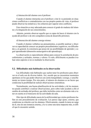 c) Interacción del alumno con el profesor:
     Cuando el alumno interactúa con el profesor y éste le va poniendo en situa-
ciones conflictivas o contradictorias con sus propios puntos de vista, el profesor
puede observar las tentativas y los esfuerzos por superar estos conflictos.
     Esta situación es muy adecuada para conocer el grado de madurez del alum-
no y la integración de sus conocimientos.
    Además, permite observar aquello que es capaz de hacer el alumno con la
ayuda del profesor o de otro compañero (zona de desarrollo próximo).

     d) Interacción del alumno consigo mismo:
      Cuando el alumno verbaliza sus pensamientos, es posible analizar y obser-
var su capacidad de conocer sus propios procedimientos cognitivos, sus dificulta-
des y, en general, la conciencia que posee de sus posibilidades de aprender y se-
guir aprendiendo (dimensión metacognitiva del aprendizaje).
      La observación es especialmente idónea para conocer la asimilación de pro-
cedimientos y actitudes, normas y valores. Es más, difícilmente se pueden eva-
luar estos aspectos si no es mediante la observación.



5.2. Dificultades más habituales en la observación
     Las dificultades más habituales que suelen tener los profesores para obser-
var en el aula son de diversa índole. Así, sucede que no encuentran momentos
oportunos en los que poder observar con cierta tranquilidad y sosiego, o sencilla-
mente no tienen tiempo. Por otra parte, el número de alumnos es un factor que
condiciona la posibilidad de realizar observaciones sistemáticas.
     Normalmente, una buena planificación de las actividades y de los momen-
tos puede contribuir a realizar observaciones, pero sobre todo ayudará a ello el
cambio de actitudes del profesor, que debe incluirlas como un elemento más a te-
ner en cuenta en el transcurso de las actividades de aula.
      Otro tipo de dificultades nacen de la artificiosidad que ciertos profesores ha-
llan en este procedimiento de evaluación. Les parece algo ajeno, externo, que
condiciona su relación con los alumnos. Efectivamente, cuando la tarea no surge
de él, sino de una instancia externa, y la ve como una tarea impuesta más, es difí-
cil que le encuentre sentido.



38
 