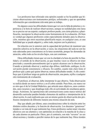 Los profesores han reforzado esta opinión cuando se les ha pedido que hi-
cieran observaciones con instrumentos prolijos, sofisticados y que no aportaban
información que consideraran relevante para su trabajo.
     En algunos casos las dificultades tienen que ver con la falta de práctica y ex-
periencia a la hora de realizar observaciones, aunque en realidad para esta tarea
no es preciso ser un experto; cualquier profesor puede, con cierta práctica y plani-
ficación, incorporar la observación como herramienta de la evaluación. (Si bien
es verdad que algunos profesores están especialmente dotados para la observa-
ción, mientras que otros necesitan planificarla mejor; en cualquier caso, es una
habilidad que se puede adquirir y, sobre todo, mejorar con la práctica.)
     En relación con lo anterior está la capacidad del profesor de mantener una
atención selectiva en la observación; a veces, las situaciones del aula no son las
más adecuadas para concentrarse en la tarea acometida, porque las demandas de
atención, sobre todo en los niveles bajos, son casi continuas.
      Otras dificultades tienen que ver con la claridad a la hora de percibir la fina-
lidad y el sentido de la observación, ya que muchas veces se observa sin tener
precisado y asumido personalmente qué se quiere alcanzar con la observación.
Cuando se pretende observar y analizar algo difuso, indefinido, ambiguo, la ob-
servación pierde consistencia y eficacia. En cambio, cuanto más claro tiene el
profesor qué y para qué quiere observar, menos dificultades tendrá. A ello contri-
buye que el profesor tenga un guión de observación, una pauta, rejilla o cualquier
otro instrumento de evaluación.
      El profesor, al observar, debe interpretar lo que observa. Toda observación
se realiza desde un marco teórico y en él cobra sentido. Pues bien, ese marco no
es otro que el de la Unidad Didáctica, que articula unos objetivos, unos conteni-
dos, unos recursos y que despliega todo ello en actividades de enseñanza-apren-
dizaje. Asimismo, las aportaciones del constructivismo como marco teórico del
desarrollo curricular pueden brindar elementos de análisis e interpretación de la
observación, lo cual explicaría que con un mismo guión de observación dos pro-
fesores interpreten de diferente manera una misma situación de aula.
      Hay que añadir, por último, unas consideraciones sobre la relación entre los
distintos estilos docentes y la función de observación. Los docentes “generosos”
tienden a ver más de lo que realmente hay. Estos profesores suelen tener vínculos
afectivos con sus alumnos y son optimistas en relación a la marcha de la clase y
de cada alumno en particular. Otros, por el contrario, son más “severos” en sus
observaciones y tienden a percibir menos de lo que realmente hay. Otros tienden



                                                                                   39
 