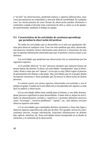 a “nivelar” las observaciones, perdiendo matices y aspectos diferenciales, unas
veces por prejuicios no controlados y otras por falta de sensibilidad. En cualquier
caso, los inconvenientes de estas formas de observación pueden eliminarse o
controlarse cuando el docente toma conciencia de ellos y, como ya se ha apunta-
do anteriormente, mediante el trabajo en equipo.



5.3. Características de las actividades de enseñanza-aprendizaje
     que permitan la observación del profesor
     No todas las actividades que se desarrollan en el aula son igualmente idó-
neas para observar cualquier cosa. Unas son más anodinas que otras, desencade-
nan procesos mentales menos interesantes para observar o situaciones de aula
que no aportan información interesante para que el profesor conozca mejor a sus
alumnos.
     Las actividades que propician una observación rica se caracterizan por los
siguientes aspectos:
     a) Es posible observar “in situ” procesos mentales que expresan formas de
pensar típicas del alumno. Es decir, son actividades “transparentes” para el obser-
vador, frente a otras que son “opacas”, en las que es muy difícil seguir el proceso
de pensamiento del alumno o del grupo. Hay actividades que en su propio diseño
incorporan momentos o fases pautadas que favorecen la observación de dichos
procesos.
      Lo mismo ocurre con ciertos aspectos relacionados con actitudes y con el
trabajo en grupo. Cuando en la actividad está ya incorporado este aspecto, es más
fácil su análisis y observación.
     b) Las actividades deben tener sentido para el alumno, y éste debe desenca-
denar procesos significativos para desarrollarlas. Cuanto más se alejan las activi-
dades de planteamientos cerrados y repetitivos y permiten diferentes procesos
como “investigar”, “resolver problemas”, “opinar”, etc., más idóneas son para
observar aspectos relevantes.
      c) Las actividades que contemplan distintos momentos o fases dan lugar a
observar aspectos específicos de cada uno de ellos. Por ejemplo: activar los cono-
cimientos previos, recoger información, relacionar informaciones de distinto
tipo, aplicar, sintetizar, etc. Estas actividades tienen incorporado en su diseño la
estructura y el contenido de la observación.



40
 