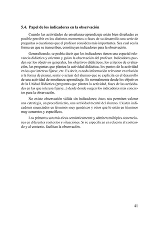 5.4. Papel de los indicadores en la observación
     Cuando las actividades de enseñanza-aprendizaje están bien diseñadas es
posible percibir en los distintos momentos o fases de su desarrollo una serie de
preguntas o cuestiones que el profesor considera más importantes. Sea cual sea la
forma en que se transcriben, constituyen indicadores para la observación.
      Generalizando, se podría decir que los indicadores tienen una especial rele-
vancia didáctica y orientan y guían la observación del profesor. Indicadores pue-
den ser los objetivos generales, los objetivos didácticos, los criterios de evalua-
ción, las preguntas que plantea la actividad didáctica, los puntos de la actividad
en los que interesa fijarse, etc. Es decir, es toda información relevante en relación
a la forma de pensar, sentir o actuar del alumno que se explícita en el desarrollo
de una actividad de enseñanza-aprendizaje. Es normalmente desde los objetivos
de la Unidad Didáctica (preguntas que plantea la actividad, fases de las activida-
des en las que interesa fijarse...) desde donde surgen los indicadores más concre-
tos para la observación.
     No existe observación válida sin indicadores; éstos nos permiten valorar
una estrategia, un procedimiento, una actividad mental del alumno. Existen indi-
cadores enunciados en términos muy genéricos y otros que lo están en términos
muy concretos y específicos.
     Los primeros son más ricos semánticamente y admiten múltiples concrecio-
nes en diferentes contextos y situaciones. Si se especifican en relación al conteni-
do y al contexto, facilitan la observación.




                                                                                  41
 
