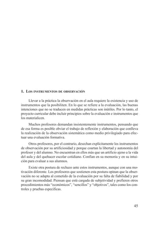 1. LOS INSTRUMENTOS DE OBSERVACIÓN

      Llevar a la práctica la observación en el aula requiere la existencia y uso de
instrumentos que la posibiliten. En lo que se refiere a la evaluación, las buenas
intenciones que no se traducen en medidas prácticas son inútiles. Por lo tanto, el
proyecto curricular debe incluir principios sobre la evaluación e instrumentos que
los materialicen.
      Muchos profesores demandan insistentemente instrumentos, pensando que
de esa forma es posible obviar el trabajo de reflexión y elaboración que conlleva
la realización de la observación sistemática como medio privilegiado para efec-
tuar una evaluación formativa.
     Otros profesores, por el contrario, desechan explícitamente los instrumentos
de observación por su artificiosidad y porque coartan la libertad y autonomía del
profesor y del alumno. No encuentran en ellos más que un artificio ajeno a la vida
del aula y del quehacer escolar cotidiano. Confían en su memoria y en su intui-
ción para evaluar a sus alumnos.
      Existe otra postura de rechazo ante estos instrumentos, aunque con una mo-
tivación diferente. Los profesores que sostienen esta postura opinan que la obser-
vación no se adapta al cometido de la evaluación por su falta de fiabilidad y por
su gran incomodidad. Piensan que está cargada de subjetividad y prefieren otros
procedimientos más “económicos”, “sencillos” y “objetivos”, tales como los con-
troles y pruebas específicas.



                                                                                 45
 