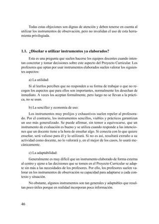 Todas estas objeciones son dignas de atención y deben tenerse en cuenta al
utilizar los instrumentos de observación, pero no invalidan el uso de esta herra-
mienta privilegiada.



1.1. ¿Diseñar o utilizar instrumentos ya elaborados?
      Esta es una pregunta que suelen hacerse los equipos docentes cuando inten-
tan concretar y tomar decisiones sobre este aspecto del Proyecto Curricular. Los
profesores que optan por usar instrumentos elaborados suelen valorar los siguien-
tes aspectos:

     a) La utilidad:
     Si al leerlos perciben que no responden a su forma de trabajar o que no re-
cogen los aspectos que para ellos son importantes, normalmente los desechan de
inmediato. A veces los aceptan formalmente, pero luego no se llevan a la prácti-
ca, no se usan.

     b) La sencillez y economía de uso:
      Los instrumentos muy prolijos y exhaustivos suelen repeler al profesora-
do. Por el contrario, los instrumentos sencillos, viables y prácticos garantizan
un uso más generalizado. Se puede afirmar, sin temor a equivocarse, que un
instrumento de evaluación es bueno y se utiliza cuando responde a las intencio-
nes que un docente tiene a la hora de enseñar algo. Si conecta con lo que quiere
enseñar, será valioso para él y lo utilizará. Si no es así, resultará extraño a su
actividad como docente, no lo valorará y, en el mejor de los casos, lo usará me-
cánicamente.

     c) La adaptabilidad:
      Generalmente es muy difícil que un instrumento elaborado de forma externa
al centro y ajeno a las decisiones que se tomen en el Proyecto Curricular se adap-
te sin más a las necesidades de los profesores. Por ello, los profesores suelen va-
lorar en los instrumentos de observación su capacidad para adaptarse a cada con-
texto y situación.
     No obstante, algunos instrumentos son tan generales y adaptables que resul-
tan poco útiles porque en realidad incorporan poca información.



46
 