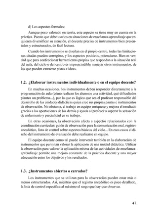 d) Los aspectos formales:
     Aunque poco valorado en teoría, este aspecto se tiene muy en cuenta en la
práctica. Puesto que debe usarlos en situaciones de enseñanza-aprendizaje que re-
quieren diversificar su atención, el docente precisa de instrumentos bien presen-
tados y estructurados, de fácil lectura.
     Cuando los instrumentos se diseñan en el propio centro, todas las limitacio-
nes citadas pueden corregirse, y los aspectos positivos, potenciarse. Bien es ver-
dad que para confeccionar herramientas propias que respondan a la situación real
del aula, del ciclo o del centro es imprescindible manejar otros instrumentos, de
los que pueden extraerse pistas e ideas.


1.2. ¿Elaborar instrumentos individualmente o en el equipo docente?
     En muchas ocasiones, los instrumentos deben responder directamente a la
programación de aula (cómo realizan los alumnos una actividad, qué dificultades
plantea un problema...), por lo que es lógico que sea el profesor responsable del
desarrollo de las unidades didácticas quien cree sus propias pautas e instrumentos
de observación. No obstante, el trabajo en equipo enriquece y mejora el resultado
gracias a las aportaciones de los demás y ayuda al profesor a superar la sensación
de aislamiento y parcialidad en su trabajo.
     En otras ocasiones, la observación afecta a aspectos relacionados con la
coordinación curricular: guión de observación para la comunicación oral, registro
anecdótico, lista de control sobre aspectos básicos del ciclo... En esos casos el di-
seño del instrumento de evaluación debe realizarse en equipo.
      El equipo docente como tal puede intervenir también en la elaboración de
instrumentos que permitan valorar la aplicación de una unidad didáctica. Utilizar
la observación para valorar la aplicación misma de las actividades de enseñanza-
aprendizaje permite una mejora constante de la práctica docente y una mayor
adecuación entre los objetivos y los resultados.


1.3. ¿Instrumentos abiertos o cerrados?
       Los instrumentos que se utilizan para la observación pueden estar más o
menos estructurados. Así, mientras que el registro anecdótico es poco detallado,
la lista de control especifica al máximo el rasgo que hay que observar.



                                                                                  47
 