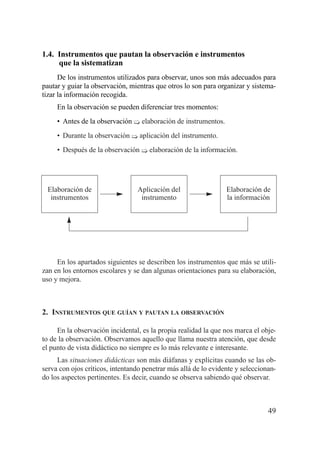 1.4. Instrumentos que pautan la observación e instrumentos
     que la sistematizan
      De los instrumentos utilizados para observar, unos son más adecuados para
pautar y guiar la observación, mientras que otros lo son para organizar y sistema-
tizar la información recogida.
     En la observación se pueden diferenciar tres momentos:
     • Antes de la observación ¶ elaboración de instrumentos.
     • Durante la observación ¶ aplicación del instrumento.
     • Después de la observación ¶ elaboración de la información.




 Elaboración de                  Aplicación del                  Elaboración de
  instrumentos                    instrumento                    la información




     En los apartados siguientes se describen los instrumentos que más se utili-
zan en los entornos escolares y se dan algunas orientaciones para su elaboración,
uso y mejora.



2. INSTRUMENTOS QUE GUÍAN Y PAUTAN LA OBSERVACIÓN

     En la observación incidental, es la propia realidad la que nos marca el obje-
to de la observación. Observamos aquello que llama nuestra atención, que desde
el punto de vista didáctico no siempre es lo más relevante e interesante.
     Las situaciones didácticas son más diáfanas y explícitas cuando se las ob-
serva con ojos críticos, intentando penetrar más allá de lo evidente y seleccionan-
do los aspectos pertinentes. Es decir, cuando se observa sabiendo qué observar.



                                                                                49
 