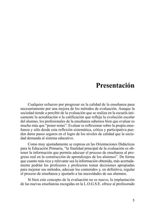 Presentación

     Cualquier esfuerzo por progresar en la calidad de la enseñanza pasa
necesariamente por una mejora de los métodos de evaluación. Aunque la
sociedad tiende a percibir de la evaluación que se realiza en la escuela úni-
camente la acreditación o la calificación que refleja la evolución escolar
del alumno, los profesionales de la enseñanza sabemos bien que evaluar es
mucho más que “poner notas”. Evaluar es reflexionar sobre la propia ense-
ñanza y sólo desde esta reflexión sistemática, crítica y participativa pue-
den darse pasos seguros en el logro de los niveles de calidad que la socie-
dad demanda al sistema educativo.
     Como muy ajustadamente se expresa en las Orientaciones Didácticas
para la Educación Primaria, “la finalidad principal de la evaluación es ob-
tener la información que permita adecuar el proceso de enseñanza al pro-
greso real en la construcción de aprendizajes de los alumnos”. De forma
que cuanto más rica y relevante sea la información obtenida, más acertada-
mente podrán los profesores y profesoras tomar decisiones apropiadas
para mejorar sus métodos, adecuar los contenidos y, en definitiva, regular
el proceso de enseñanza y ajustarlo a las necesidades de sus alumnos.
     Si bien este concepto de la evaluación no es nuevo, la implantación
de las nuevas enseñanzas recogidas en la L.O.G.S.E. ofrece al profesorado



                                                                           5
 