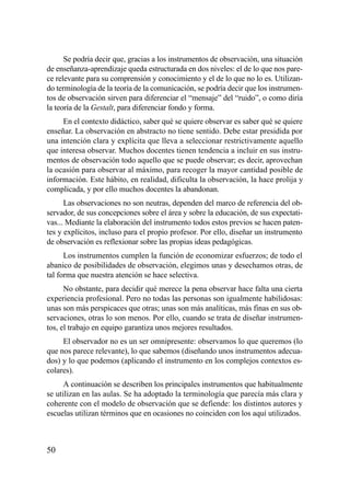 Se podría decir que, gracias a los instrumentos de observación, una situación
de enseñanza-aprendizaje queda estructurada en dos niveles: el de lo que nos pare-
ce relevante para su comprensión y conocimiento y el de lo que no lo es. Utilizan-
do terminología de la teoría de la comunicación, se podría decir que los instrumen-
tos de observación sirven para diferenciar el “mensaje” del “ruido”, o como diría
la teoría de la Gestalt, para diferenciar fondo y forma.
     En el contexto didáctico, saber qué se quiere observar es saber qué se quiere
enseñar. La observación en abstracto no tiene sentido. Debe estar presidida por
una intención clara y explícita que lleva a seleccionar restrictivamente aquello
que interesa observar. Muchos docentes tienen tendencia a incluir en sus instru-
mentos de observación todo aquello que se puede observar; es decir, aprovechan
la ocasión para observar al máximo, para recoger la mayor cantidad posible de
información. Este hábito, en realidad, dificulta la observación, la hace prolija y
complicada, y por ello muchos docentes la abandonan.
      Las observaciones no son neutras, dependen del marco de referencia del ob-
servador, de sus concepciones sobre el área y sobre la educación, de sus expectati-
vas... Mediante la elaboración del instrumento todos estos previos se hacen paten-
tes y explícitos, incluso para el propio profesor. Por ello, diseñar un instrumento
de observación es reflexionar sobre las propias ideas pedagógicas.
      Los instrumentos cumplen la función de economizar esfuerzos; de todo el
abanico de posibilidades de observación, elegimos unas y desechamos otras, de
tal forma que nuestra atención se hace selectiva.
      No obstante, para decidir qué merece la pena observar hace falta una cierta
experiencia profesional. Pero no todas las personas son igualmente habilidosas:
unas son más perspicaces que otras; unas son más analíticas, más finas en sus ob-
servaciones, otras lo son menos. Por ello, cuando se trata de diseñar instrumen-
tos, el trabajo en equipo garantiza unos mejores resultados.
     El observador no es un ser omnipresente: observamos lo que queremos (lo
que nos parece relevante), lo que sabemos (diseñando unos instrumentos adecua-
dos) y lo que podemos (aplicando el instrumento en los complejos contextos es-
colares).
      A continuación se describen los principales instrumentos que habitualmente
se utilizan en las aulas. Se ha adoptado la terminología que parecía más clara y
coherente con el modelo de observación que se defiende: los distintos autores y
escuelas utilizan términos que en ocasiones no coinciden con los aquí utilizados.



50
 