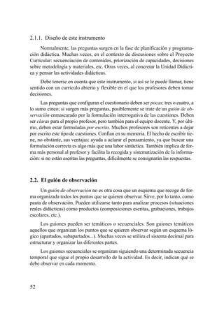 2.1.1. Diseño de este instrumento
     Normalmente, las preguntas surgen en la fase de planificación y programa-
ción didáctica. Muchas veces, en el contexto de discusiones sobre el Proyecto
Curricular: secuenciación de contenidos, priorización de capacidades, decisiones
sobre metodología y materiales, etc. Otras veces, al concretar la Unidad Didácti-
ca y pensar las actividades didácticas.
     Debe tenerse en cuenta que este instrumento, si así se le puede llamar, tiene
sentido con un currículo abierto y flexible en el que los profesores deben tomar
decisiones.
      Las preguntas que configuran el cuestionario deben ser pocas: tres o cuatro, a
lo sumo cinco; si surgen más preguntas, posiblemente se trate de un guión de ob-
servación enmascarado por la formulación interrogativa de las cuestiones. Deben
ser claras para el propio profesor, pero también para el equipo docente. Y, por últi-
mo, deben estar formuladas por escrito. Muchos profesores son reticentes a dejar
por escrito este tipo de cuestiones. Confían en su memoria. El hecho de escribir tie-
ne, no obstante, sus ventajas: ayuda a aclarar el pensamiento, ya que buscar una
formulación correcta es algo más que una labor sintáctica. También implica de for-
ma más personal al profesor y facilita la recogida y sistematización de la informa-
ción: si no están escritas las preguntas, difícilmente se consignarán las respuestas.



2.2. El guión de observación
     Un guión de observación no es otra cosa que un esquema que recoge de for-
ma organizada todos los puntos que se quieren observar. Sirve, por lo tanto, como
pauta de observación. Pueden utilizarse tanto para analizar procesos (situaciones
reales didácticas) como productos (composiciones escritas, grabaciones, trabajos
escolares, etc.).
     Los guiones pueden ser temáticos o secuenciales. Son guiones temáticos
aquellos que organizan los puntos que se quieren observar según un esquema ló-
gico (apartados, subapartados...). Muchas veces se utiliza el sistema decimal para
estructurar y organizar las diferentes partes.
     Los guiones secuenciales se organizan siguiendo una determinada secuencia
temporal que sigue el propio desarrollo de la actividad. Es decir, indican qué se
debe observar en cada momento.



52
 
