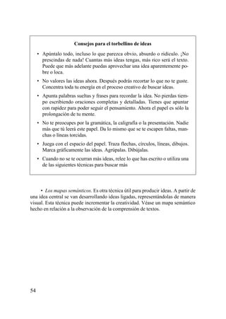 Consejos para el torbellino de ideas
     • Apúntalo todo, incluso lo que parezca obvio, absurdo o ridículo. ¡No
       prescindas de nada! Cuantas más ideas tengas, más rico será el texto.
       Puede que más adelante puedas aprovechar una idea aparentemente po-
       bre o loca.
     • No valores las ideas ahora. Después podrás recortar lo que no te guste.
       Concentra toda tu energía en el proceso creativo de buscar ideas.
     • Apunta palabras sueltas y frases para recordar la idea. No pierdas tiem-
       po escribiendo oraciones completas y detalladas. Tienes que apuntar
       con rapidez para poder seguir el pensamiento. Ahora el papel es sólo la
       prolongación de tu mente.
     • No te preocupes por la gramática, la caligrafía o la presentación. Nadie
       más que tú leerá este papel. Da lo mismo que se te escapen faltas, man-
       chas o líneas torcidas.
     • Juega con el espacio del papel. Traza flechas, círculos, líneas, dibujos.
       Marca gráficamente las ideas. Agrúpalas. Dibújalas.
     • Cuando no se te ocurran más ideas, relee lo que has escrito o utiliza una
       de las siguientes técnicas para buscar más



     • Los mapas semánticos. Es otra técnica útil para producir ideas. A partir de
una idea central se van desarrollando ideas ligadas, representándolas de manera
visual. Esta técnica puede incrementar la creatividad. Véase un mapa semántico
hecho en relación a la observación de la comprensión de textos.




54
 