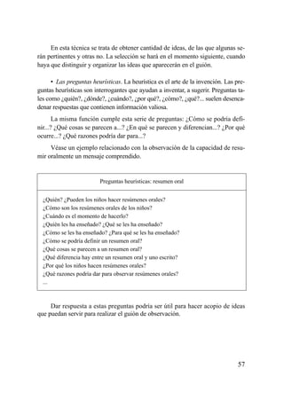 En esta técnica se trata de obtener cantidad de ideas, de las que algunas se-
rán pertinentes y otras no. La selección se hará en el momento siguiente, cuando
haya que distinguir y organizar las ideas que aparecerán en el guión.

      • Las preguntas heurísticas. La heurística es el arte de la invención. Las pre-
guntas heurísticas son interrogantes que ayudan a inventar, a sugerir. Preguntas ta-
les como ¿quién?, ¿dónde?, ¿cuándo?, ¿por qué?, ¿cómo?, ¿qué?... suelen desenca-
denar respuestas que contienen información valiosa.
       La misma función cumple esta serie de preguntas: ¿Cómo se podría defi-
nir...? ¿Qué cosas se parecen a...? ¿En qué se parecen y diferencian...? ¿Por qué
ocurre...? ¿Qué razones podría dar para...?
     Véase un ejemplo relacionado con la observación de la capacidad de resu-
mir oralmente un mensaje comprendido.


                         Preguntas heurísticas: resumen oral


  ¿Quién? ¿Pueden los niños hacer resúmenes orales?
  ¿Cómo son los resúmenes orales de los niños?
  ¿Cuándo es el momento de hacerlo?
  ¿Quién les ha enseñado? ¿Qué se les ha enseñado?
  ¿Cómo se les ha enseñado? ¿Para qué se les ha enseñado?
  ¿Cómo se podría definir un resumen oral?
  ¿Qué cosas se parecen a un resumen oral?
  ¿Qué diferencia hay entre un resumen oral y uno escrito?
  ¿Por qué los niños hacen resúmenes orales?
  ¿Qué razones podría dar para observar resúmenes orales?
  ...



     Dar respuesta a estas preguntas podría ser útil para hacer acopio de ideas
que puedan servir para realizar el guión de observación.




                                                                                  57
 