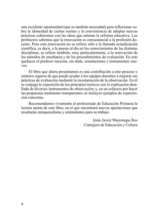 una excelente oportunidad (que es también necesidad) para reflexionar so-
bre la idoneidad de ciertas rutinas y la conveniencia de adoptar nuevas
prácticas coherentes con las ideas que animan la reforma educativa. Los
profesores sabemos que la renovación es consustancial a la profesión do-
cente. Pero esta renovación no se refiere sólo a la llamada actualización
científica, es decir, a la puesta al día en los conocimientos de las distintas
disciplinas; se refiere también, muy particularmente, a la renovación de
los métodos de enseñanza y de los procedimientos de evaluación. En este
quehacer el profesor necesita, sin duda, orientaciones e instrumentos nue-
vos.
     El libro que ahora presentamos es una contribución a este proceso y
estamos seguros de que puede ayudar a los equipos docentes a mejorar sus
prácticas de evaluación mediante la incorporación de la observación. En él
se conjuga la exposición de los principios teóricos con la explicación deta-
llada de diversos instrumentos de observación; y, en un esfuerzo por hacer
las propuestas totalmente transparentes, se incluyen ejemplos de experien-
cias concretas.
     Recomendamos vivamente al profesorado de Educación Primaria la
lectura atenta de este libro, en el que encontrará nuevas aportaciones que
resultarán enriquecedoras y estimulantes para su trabajo.

                                              Jesús Javier Marcotegui Ros
                                         Consejero de Educación y Cultura




6
 