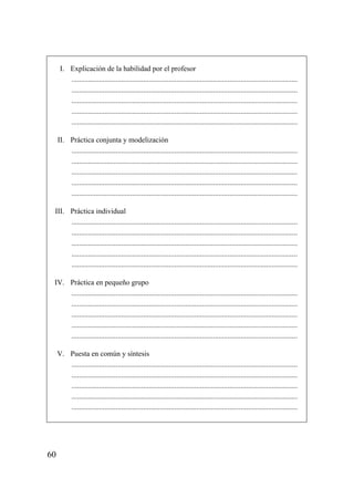 I. Explicación de la habilidad por el profesor
         ...........................................................................................................................
         ...........................................................................................................................
         ...........................................................................................................................
         ...........................................................................................................................
         ...........................................................................................................................

     II. Práctica conjunta y modelización
         ...........................................................................................................................
         ...........................................................................................................................
         ...........................................................................................................................
         ...........................................................................................................................
         ...........................................................................................................................

 III. Práctica individual
      ...........................................................................................................................
      ...........................................................................................................................
      ...........................................................................................................................
      ...........................................................................................................................
      ...........................................................................................................................

 IV. Práctica en pequeño grupo
     ...........................................................................................................................
     ...........................................................................................................................
     ...........................................................................................................................
     ...........................................................................................................................
     ...........................................................................................................................

     V. Puesta en común y síntesis
        ...........................................................................................................................
        ...........................................................................................................................
        ...........................................................................................................................
        ...........................................................................................................................
        ...........................................................................................................................




60
 