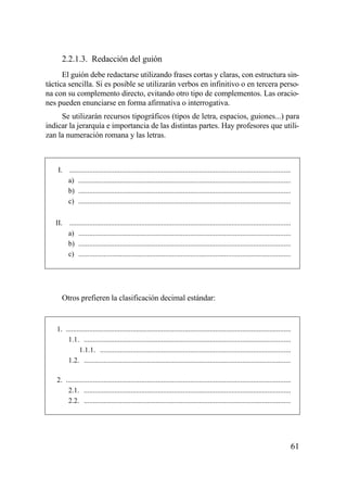 2.2.1.3. Redacción del guión
      El guión debe redactarse utilizando frases cortas y claras, con estructura sin-
táctica sencilla. Si es posible se utilizarán verbos en infinitivo o en tercera perso-
na con su complemento directo, evitando otro tipo de complementos. Las oracio-
nes pueden enunciarse en forma afirmativa o interrogativa.
     Se utilizarán recursos tipográficos (tipos de letra, espacios, guiones...) para
indicar la jerarquía e importancia de las distintas partes. Hay profesores que utili-
zan la numeración romana y las letras.



    I. ...........................................................................................................................
       a) ......................................................................................................................
       b) ......................................................................................................................
       c) ......................................................................................................................


   II. ...........................................................................................................................
       a) ......................................................................................................................
       b) ......................................................................................................................
       c) ......................................................................................................................




      Otros prefieren la clasificación decimal estándar:


   1. .............................................................................................................................
       1.1. ...................................................................................................................
             1.1.1. ..........................................................................................................
       1.2. ...................................................................................................................

   2. .............................................................................................................................
       2.1. ...................................................................................................................
       2.2. ...................................................................................................................




                                                                                                                                  61
 
