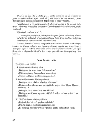 Después de leer este apartado, puede dar la impresión de que elaborar un
guión de observación es algo complicado y que requiere de mucho tiempo; nada
más lejos de la realidad. Es cuestión de ponerse a la tarea y hacerla.
     Seguidamente se presenta un guión de observación que se ha hecho a partir
de un “criterio de evaluación” del área de Conocimiento del Medio natural, social
y cultural.
     Criterio de evaluación n.º 7.
            Identificar, comparar y clasificar los principales animales y plantas
     del entorno, aplicando el conocimiento que tiene de su morfología, tipo de
     alimentación, desplazamiento y reproducción.
     Con este criterio se trata de comprobar si el alumno o alumna identifica (re-
conoce) los árboles y plantas más representativos de su entorno y si, mediante el
manejo de algunos instrumentos como fichas, láminas y claves sencillas, es capaz
de establecer alguna clasificación. Las claves que utilice serán adaptadas y dico-
tómicas.

                                 Guión de observación:
     Clasificación de plantas.
     I. Reconocimiento de seres vivos.
         ¿Distinguen los seres vivos de los no vivos?
         ¿Utilizan criterios funcionales o anatómicos?
         ¿Tienen problemas con los seres pequeños?
     II. Reconocimiento de árboles y plantas.
         ¿Distingue entre árboles, arboritos y hierbas?
         ¿Distingue los árboles que ha estudiado: roble, pino, álamo blanco,
         manzano,...?
         ¿Distingue entre coníferas y no coníferas?
         ¿Distingue los árboles según su utilidad: frutales, madera, resina, orna-
         mentales...?
     III. Clasificación de árboles y plantas.
         ¿Entiende las “claves” que han trabajado?
         ¿Utiliza criterios científicos para clasificar?
         ¿Es capaz de clasificar árboles y plantas que ha trabajado en clase?




62
 
