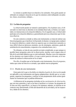 Lo mismo se podría hacer en relación a los animales. Este guión puede ser
utilizado en cualquier situación en la que los alumnos estén trabajando con plan-
tas: clases, excursiones, trabajos...



2.3. La lista de preguntas
      La observación puede ser natural o participativa. En el primer caso, el ob-
servador no interviene en absoluto en la realidad observada, se limita a ser espec-
tador, no interacciona en la situación didáctica. En el segundo caso, el observador
participa en la situación didáctica y generalmente provoca situaciones que le inte-
resa observar.
      En este contexto es donde se ubica este instrumento; se trata de realizar una
lista de preguntas que el profesor irá haciendo al alumno o al grupo para conducir
la situación didáctica y poder observar aspectos que en situaciones naturales es
muy difícil observar (procesos mentales, uso de estrategias, opiniones, grado de
asimilación de conocimientos, respuesta a las contradicciones, etc.).
      No obstante, se trata de una cuestión un tanto complicada, ya que aunque es
posible hacer preguntas antes de la observación, muchas veces surgen otras al
hilo de la actividad didáctica que se está realizando. Muchas veces las respuestas
de los alumnos son imprevisibles y lo que a priori parecía relevante, en el mo-
mento de realizar la observación no lo es tanto.
     Por ello, el nombre que se ha buscado a este instrumento, lista de preguntas,
indica que como tal lista no es cerrada y que admite nuevas preguntas.


2.3.1. Diseño de este instrumento
     Gran parte de lo que se ha dicho en relación al guión de observación puede
ser aplicable a este instrumento con ligeras adaptaciones: decidir qué se va a pre-
guntar, organizar las preguntas y realizar la lista propiamente dicha serían igual-
mente los momentos que se podrían diferenciar.
      A diferencia de las preguntas incluidas en los cuestionarios de observación,
que son muy generales y que se las hace el profesor a sí mismo, las preguntas de
la lista son muy específicas y se hacen a los alumnos; además, se realizan en un
contexto muy determinado, al hilo del desarrollo de la actividad y de las respues-
tas y dudas de los alumnos.



                                                                                63
 