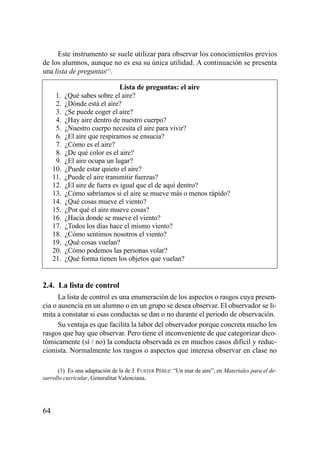 Este instrumento se suele utilizar para observar los conocimientos previos
de los alumnos, aunque no es esa su única utilidad. A continuación se presenta
una lista de preguntas(1).

                                Lista de preguntas: el aire
     11.   ¿Qué sabes sobre el aire?
     12.   ¿Dónde está el aire?
     13.   ¿Se puede coger el aire?
     14.   ¿Hay aire dentro de nuestro cuerpo?
     15.   ¿Nuestro cuerpo necesita el aire para vivir?
     16.   ¿El aire que respiramos se ensucia?
     17.   ¿Cómo es el aire?
     18.   ¿De qué color es el aire?
     19.   ¿El aire ocupa un lugar?
     10.   ¿Puede estar quieto el aire?
     11.   ¿Puede el aire transmitir fuerzas?
     12.   ¿El aire de fuera es igual que el de aquí dentro?
     13.   ¿Cómo sabríamos si el aire se mueve más o menos rápido?
     14.   ¿Qué cosas mueve el viento?
     15.   ¿Por qué el aire mueve cosas?
     16.   ¿Hacia donde se mueve el viento?
     17.   ¿Todos los días hace el mismo viento?
     18.   ¿Cómo sentimos nosotros el viento?
     19.   ¿Qué cosas vuelan?
     20.   ¿Cómo podemos las personas volar?
     21.   ¿Qué forma tienen los objetos que vuelan?


2.4. La lista de control
      La lista de control es una enumeración de los aspectos o rasgos cuya presen-
cia o ausencia en un alumno o en un grupo se desea observar. El observador se li-
mita a constatar si esas conductas se dan o no durante el periodo de observación.
      Su ventaja es que facilita la labor del observador porque concreta mucho los
rasgos que hay que observar. Pero tiene el inconveniente de que categorizar dico-
tómicamente (sí / no) la conducta observada es en muchos casos difícil y reduc-
cionista. Normalmente los rasgos o aspectos que interesa observar en clase no

      (1) Es una adaptación de la de J. FUSTER PÉREZ: “Un mar de aire”, en Materiales para el de-
sarrollo curricular, Generalitat Valenciana.




64
 