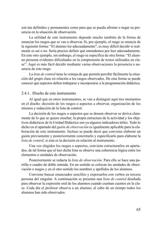 son tan definidos y permanentes como para que se pueda afirmar o negar su pre-
sencia en la situación de observación.
      La utilidad de este instrumento depende mucho también de la forma de
enunciar los rasgos que se van a observar. Si, por ejemplo, el rasgo se enuncia de
la siguiente forma: “El alumno lee adecuadamente”, es muy difícil decidir si real-
mente es así o no. Sería preciso definir qué entendemos por leer adecuadamente.
En este otro ejemplo, sin embargo, el rasgo se especifica de otra forma: “El alum-
no presenta evidentes dificultades en la comprensión de textos utilizados en cla-
se”. Aquí es más fácil decidir mediante varias observaciones la presencia o au-
sencia de este rasgo.
      La lista de control tiene la ventaja de que permite percibir fácilmente la situa-
ción del grupo clase en relación a los rasgos observados. De esta forma se puede
conocer qué aspectos deben trabajarse e incorporarse a la programación didáctica.

2.4.1. Diseño de este instrumento
       Al igual que en otros instrumentos, se van a distinguir aquí tres momentos
en el diseño: decisión de los rasgos o aspectos a observar, organización de los
mismos y redacción de la lista de control.
       La decisión de los rasgos o aspectos que se deseen observar se deriva clara-
mente de lo que se quiere enseñar; la propia estructura de la actividad y los obje-
tivos didácticos de la Unidad Didáctica son ya algunos indicadores útiles. Todo lo
dicho en el apartado del guión de observación es igualmente aplicable para la ela-
boración de este instrumento. Incluso se puede decir que conviene elaborar un
guión previamente y posteriormente concretarlo y especificarlo para elaborar la
lista de control, si ésta es la decisión en relación al instrumento.
       Una vez elegidos los rasgos o aspectos, conviene estructurarlos en aparta-
dos, de tal forma que al leer dicha lista se observe una coherencia lógica entre los
elementos o unidades de observación.
       Posteriormente se redacta la lista de observación. Para ello se hace una pa-
rrilla o cuadro de doble entrada. En un sentido se colocan las unidades de obser-
vación o rasgos y en el otro sentido los nombres y apellidos de los alumnos.
       Conviene buscar enunciados sencillos y expresarlos con verbos en tercera
persona del singular. A continuación se presenta una lista de control diseñada
para observar la expresión oral de los alumnos cuando cuentan cuentos en la cla-
se. Cada día el profesor observa a un alumno; al cabo de un tiempo todos los
alumnos han sido observados.



                                                                                   65
 