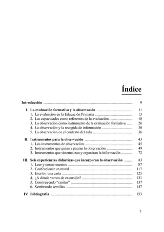 Índice
Introducción .................................................................................................    9
    I. La evaluación formativa y la observación .......................................                           11
       1. La evaluación en la Educación Primaria .........................................                        13
       2. Las capacidades como referentes de la evaluación .........................                              18
       3. La observación como instrumento de la evaluación formativa ......                                       26
       4. La observación y la recogida de información .................................                           30
       5. La observación en el contexto del aula ...........................................                      36
  II. Instrumentos para la observación ....................................................                       43
      1. Los instrumentos de observación ....................................................                     45
      2. Instrumentos que guían y pautan la observación ............................                              49
      3. Instrumentos que sistematizan y organizan la información ............                                    72
 III. Seis experiencias didácticas que incorporan la observación .........                                        83
      1. Leer y contar cuentos ......................................................................             87
      2. Confeccionar un mural ....................................................................              117
      3. Escribir una carta .............................................................................        125
      4. ¿A dónde vamos de excursión? .......................................................                    131
      5. Construyendo “casitas” ...................................................................              137
      6. Sembrando semillas ........................................................................             147
  IV. Bibliografía .........................................................................................     153



                                                                                                                  7
 