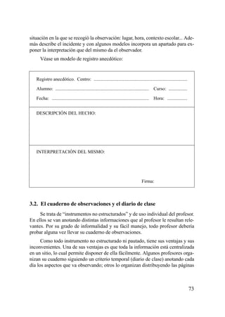 situación en la que se recogió la observación: lugar, hora, contexto escolar... Ade-
más describe el incidente y con algunos modelos incorpora un apartado para ex-
poner la interpretación que del mismo da el observador.
     Véase un modelo de registro anecdótico:


   Registro anecdótico. Centro: ................................................................................

   Alumno: ................................................................................     Curso: ................

   Fecha: ...................................................................................   Hora: .................


   DESCRIPCIÓN DEL HECHO:




   INTERPRETACIÓN DEL MISMO:




                                                                                       Firma:



3.2. El cuaderno de observaciones y el diario de clase
     Se trata de “instrumentos no estructurados” y de uso individual del profesor.
En ellos se van anotando distintas informaciones que al profesor le resultan rele-
vantes. Por su grado de informalidad y su fácil manejo, todo profesor debería
probar alguna vez llevar su cuaderno de observaciones.
      Como todo instrumento no estructurado ni pautado, tiene sus ventajas y sus
inconvenientes. Una de sus ventajas es que toda la información está centralizada
en un sitio, lo cual permite disponer de ella fácilmente. Algunos profesores orga-
nizan su cuaderno siguiendo un criterio temporal (diario de clase) anotando cada
día los aspectos que va observando; otros lo organizan distribuyendo las páginas



                                                                                                                          73
 