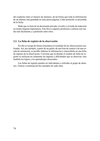 del cuaderno entre el número de alumnos, de tal forma que toda la información
de un alumno está guardada en unas pocas páginas. Cada anotación va precedida
de la fecha.
      Dado que se trata de un documento privado, el estilo y el modo de redacción
no tienen ninguna importancia. Esto lleva a algunos profesores a utilizar este me-
dio más fácilmente y a preferirlo entre otros.



3.3. La ficha de registro de la observación
      En ella se recoge de forma sistemática el resultado de las observaciones rea-
lizadas. Así, por ejemplo, a partir de un guión, de una lista de control o de una es-
cala de estimación, es posible elaborar la información y transcribirla en una ficha
de registro de la observación. Conviene que al diseñar el modelo de ficha de re-
gistro se incluyan no solamente las lagunas y dificultades que se observan, sino
también los logros y los aprendizajes alcanzados.
     Las fichas de registro pueden ser individuales o referidas al grupo de alum-
nos. Véanse a continuación dos ejemplos de cada clase.




74
 