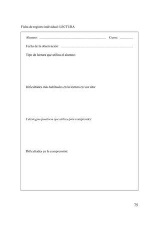 Ficha de registro individual: LECTURA


   Alumno: ................................................................................   Curso: ................

   Fecha de la observación: .......................................................................................

   Tipo de lectura que utiliza el alumno:




   Dificultades más habituales en la lectura en voz alta:




   Estrategias positivas que utiliza para comprender:




   Dificultades en la comprensión:




                                                                                                                        75
 