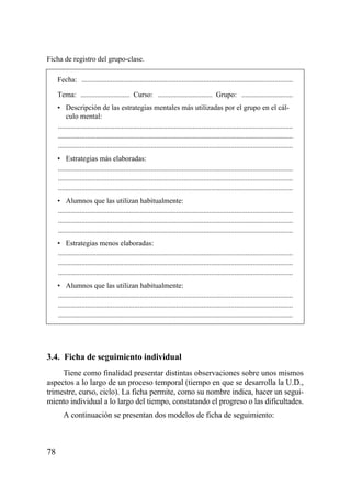 Ficha de registro del grupo-clase.

     Fecha: ....................................................................................................................

     Tema: ........................... Curso: .............................. Grupo: ............................
     • Descripción de las estrategias mentales más utilizadas por el grupo en el cál-
         culo mental:
     .................................................................................................................................
     .................................................................................................................................
     .................................................................................................................................
     • Estrategias más elaboradas:
     .................................................................................................................................
     .................................................................................................................................
     .................................................................................................................................
     • Alumnos que las utilizan habitualmente:
     .................................................................................................................................
     .................................................................................................................................
     .................................................................................................................................
     • Estrategias menos elaboradas:
     .................................................................................................................................
     .................................................................................................................................
     .................................................................................................................................
     • Alumnos que las utilizan habitualmente:
     .................................................................................................................................
     .................................................................................................................................
     .................................................................................................................................




3.4. Ficha de seguimiento individual
     Tiene como finalidad presentar distintas observaciones sobre unos mismos
aspectos a lo largo de un proceso temporal (tiempo en que se desarrolla la U.D.,
trimestre, curso, ciclo). La ficha permite, como su nombre indica, hacer un segui-
miento individual a lo largo del tiempo, constatando el progreso o las dificultades.
        A continuación se presentan dos modelos de ficha de seguimiento:



78
 