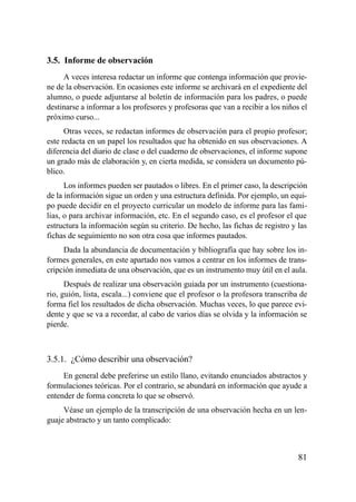 3.5. Informe de observación
     A veces interesa redactar un informe que contenga información que provie-
ne de la observación. En ocasiones este informe se archivará en el expediente del
alumno, o puede adjuntarse al boletín de información para los padres, o puede
destinarse a informar a los profesores y profesoras que van a recibir a los niños el
próximo curso...
      Otras veces, se redactan informes de observación para el propio profesor;
este redacta en un papel los resultados que ha obtenido en sus observaciones. A
diferencia del diario de clase o del cuaderno de observaciones, el informe supone
un grado más de elaboración y, en cierta medida, se considera un documento pú-
blico.
      Los informes pueden ser pautados o libres. En el primer caso, la descripción
de la información sigue un orden y una estructura definida. Por ejemplo, un equi-
po puede decidir en el proyecto curricular un modelo de informe para las fami-
lias, o para archivar información, etc. En el segundo caso, es el profesor el que
estructura la información según su criterio. De hecho, las fichas de registro y las
fichas de seguimiento no son otra cosa que informes pautados.
     Dada la abundancia de documentación y bibliografía que hay sobre los in-
formes generales, en este apartado nos vamos a centrar en los informes de trans-
cripción inmediata de una observación, que es un instrumento muy útil en el aula.
      Después de realizar una observación guiada por un instrumento (cuestiona-
rio, guión, lista, escala...) conviene que el profesor o la profesora transcriba de
forma fiel los resultados de dicha observación. Muchas veces, lo que parece evi-
dente y que se va a recordar, al cabo de varios días se olvida y la información se
pierde.



3.5.1. ¿Cómo describir una observación?
     En general debe preferirse un estilo llano, evitando enunciados abstractos y
formulaciones teóricas. Por el contrario, se abundará en información que ayude a
entender de forma concreta lo que se observó.
     Véase un ejemplo de la transcripción de una observación hecha en un len-
guaje abstracto y un tanto complicado:



                                                                                 81
 