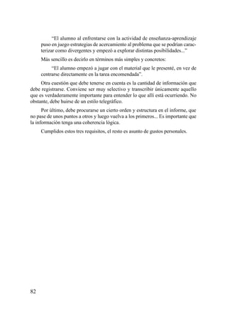 “El alumno al enfrentarse con la actividad de enseñanza-aprendizaje
     puso en juego estrategias de acercamiento al problema que se podrían carac-
     terizar como divergentes y empezó a explorar distintas posibilidades...”
     Más sencillo es decirlo en términos más simples y concretos:
          “El alumno empezó a jugar con el material que le presenté, en vez de
     centrarse directamente en la tarea encomendada”.
     Otra cuestión que debe tenerse en cuenta es la cantidad de información que
debe registrarse. Conviene ser muy selectivo y transcribir únicamente aquello
que es verdaderamente importante para entender lo que allí está ocurriendo. No
obstante, debe huirse de un estilo telegráfico.
      Por último, debe procurarse un cierto orden y estructura en el informe, que
no pase de unos puntos a otros y luego vuelva a los primeros... Es importante que
la información tenga una coherencia lógica.
     Cumplidos estos tres requisitos, el resto es asunto de gustos personales.




82
 