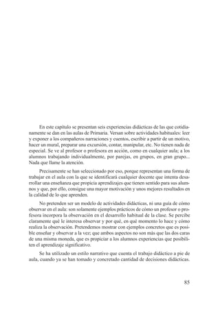 En este capítulo se presentan seis experiencias didácticas de las que cotidia-
namente se dan en las aulas de Primaria. Versan sobre actividades habituales: leer
y exponer a los compañeros narraciones y cuentos, escribir a partir de un motivo,
hacer un mural, preparar una excursión, contar, manipular, etc. No tienen nada de
especial. Se ve al profesor o profesora en acción, como en cualquier aula; a los
alumnos trabajando individualmente, por parejas, en grupos, en gran grupo...
Nada que llame la atención.
      Precisamente se han seleccionado por eso, porque representan una forma de
trabajar en el aula con la que se identificará cualquier docente que intenta desa-
rrollar una enseñanza que propicia aprendizajes que tienen sentido para sus alum-
nos y que, por ello, consigue una mayor motivación y unos mejores resultados en
la calidad de lo que aprenden.
      No pretenden ser un modelo de actividades didácticas, ni una guía de cómo
observar en el aula: son solamente ejemplos prácticos de cómo un profesor o pro-
fesora incorpora la observación en el desarrollo habitual de la clase. Se percibe
claramente qué le interesa observar y por qué, en qué momento lo hace y cómo
realiza la observación. Pretendemos mostrar con ejemplos concretos que es posi-
ble enseñar y observar a la vez; que ambos aspectos no son más que las dos caras
de una misma moneda, que es propiciar a los alumnos experiencias que posibili-
ten el aprendizaje significativo.
     Se ha utilizado un estilo narrativo que cuenta el trabajo didáctico a pie de
aula, cuando ya se han tomado y concretado cantidad de decisiones didácticas.



                                                                                85
 
