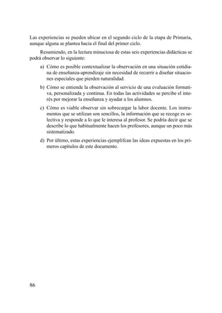 Las experiencias se pueden ubicar en el segundo ciclo de la etapa de Primaria,
aunque alguna se plantea hacia el final del primer ciclo.
     Resumiendo, en la lectura minuciosa de estas seis experiencias didácticas se
podrá observar lo siguiente:
     a) Cómo es posible contextualizar la observación en una situación cotidia-
        na de enseñanza-aprendizaje sin necesidad de recurrir a diseñar situacio-
        nes especiales que pierden naturalidad.
     b) Cómo se entiende la observación al servicio de una evaluación formati-
        va, personalizada y continua. En todas las actividades se percibe el inte-
        rés por mejorar la enseñanza y ayudar a los alumnos.
     c) Cómo es viable observar sin sobrecargar la labor docente. Los instru-
        mentos que se utilizan son sencillos, la información que se recoge es se-
        lectiva y responde a lo que le interesa al profesor. Se podría decir que se
        describe lo que habitualmente hacen los profesores, aunque un poco más
        sistematizado.
     d) Por último, estas experiencias ejemplifcan las ideas expuestas en los pri-
        meros capítulos de este documento.




86
 
