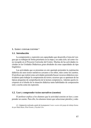 1. LEER Y CONTAR CUENTOS (1)
1.1. Introducción
     La comprensión y expresión son capacidades que desarrolla el área de Len-
gua que se trabajan de forma prioritaria en la etapa y en cada ciclo, tal como vie-
ne recogido en el Proyecto Curricular del Centro. Muchas de las actividades in-
cluidas en las Unidades Didácticas giran alrededor de estas capacidades de tipo
lingüístico.
      Las actividades que se presentan en este apartado pretenden la explotación
didáctica de unos textos narrativos cercanos a los niños, tales como los cuentos.
El profesor que realizó estas actividades pretendía buscar recursos didácticos mo-
tivadores para trabajar la comprensión de textos; recursos que se apartasen de las
típicas preguntas de comprobación de la lectura comprensiva. Además quería in-
corporar en el diseño de la situación didáctica tanto habilidades de comprensión
oral y escrita como de expresión.


1.2. Leer y comprender textos narrativos (cuentos)
     El profesor explica a los alumnos que la actividad consiste en leer y com-
prender un cuento. Para ello, los alumnos tienen que seleccionar párrafos y orde-

      (1) Adaptación realizada a partir de la propuesta Contar cuentos del grupo de trabajo forma-
do por Iñaki Biain, Pilar Elcarte y Nicolás Uriz.




                                                                                              87
 