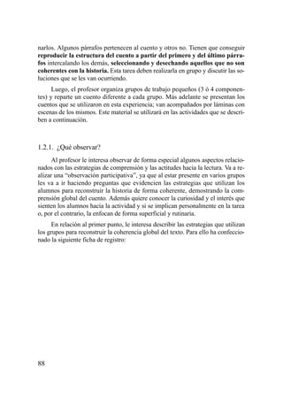 narlos. Algunos párrafos pertenecen al cuento y otros no. Tienen que conseguir
reproducir la estructura del cuento a partir del primero y del último párra-
fos intercalando los demás, seleccionando y desechando aquellos que no son
coherentes con la historia. Esta tarea deben realizarla en grupo y discutir las so-
luciones que se les van ocurriendo.
      Luego, el profesor organiza grupos de trabajo pequeños (3 ó 4 componen-
tes) y reparte un cuento diferente a cada grupo. Más adelante se presentan los
cuentos que se utilizaron en esta experiencia; van acompañados por láminas con
escenas de los mismos. Este material se utilizará en las actividades que se descri-
ben a continuación.



1.2.1. ¿Qué observar?
      Al profesor le interesa observar de forma especial algunos aspectos relacio-
nados con las estrategias de comprensión y las actitudes hacia la lectura. Va a re-
alizar una “observación participativa”, ya que al estar presente en varios grupos
les va a ir haciendo preguntas que evidencien las estrategias que utilizan los
alumnos para reconstruir la historia de forma coherente, demostrando la com-
prensión global del cuento. Además quiere conocer la curiosidad y el interés que
sienten los alumnos hacia la actividad y si se implican personalmente en la tarea
o, por el contrario, la enfocan de forma superficial y rutinaria.
      En relación al primer punto, le interesa describir las estrategias que utilizan
los grupos para reconstruir la coherencia global del texto. Para ello ha confeccio-
nado la siguiente ficha de registro:




88
 