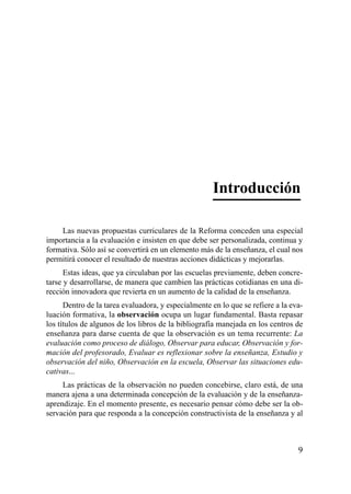 Introducción

    Las nuevas propuestas curriculares de la Reforma conceden una especial
importancia a la evaluación e insisten en que debe ser personalizada, continua y
formativa. Sólo así se convertirá en un elemento más de la enseñanza, el cual nos
permitirá conocer el resultado de nuestras acciones didácticas y mejorarlas.
      Estas ideas, que ya circulaban por las escuelas previamente, deben concre-
tarse y desarrollarse, de manera que cambien las prácticas cotidianas en una di-
rección innovadora que revierta en un aumento de la calidad de la enseñanza.
      Dentro de la tarea evaluadora, y especialmente en lo que se refiere a la eva-
luación formativa, la observación ocupa un lugar fundamental. Basta repasar
los títulos de algunos de los libros de la bibliografía manejada en los centros de
enseñanza para darse cuenta de que la observación es un tema recurrente: La
evaluación como proceso de diálogo, Observar para educar, Observación y for-
mación del profesorado, Evaluar es reflexionar sobre la enseñanza, Estudio y
observación del niño, Observación en la escuela, Observar las situaciones edu-
cativas...
     Las prácticas de la observación no pueden concebirse, claro está, de una
manera ajena a una determinada concepción de la evaluación y de la enseñanza-
aprendizaje. En el momento presente, es necesario pensar cómo debe ser la ob-
servación para que responda a la concepción constructivista de la enseñanza y al



                                                                                 9
 