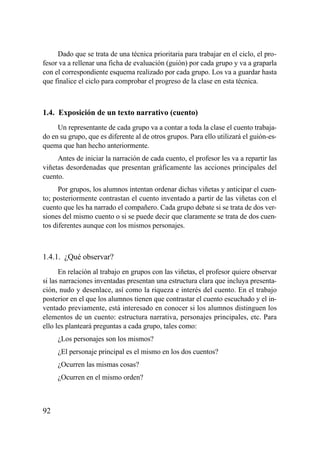 Dado que se trata de una técnica prioritaria para trabajar en el ciclo, el pro-
fesor va a rellenar una ficha de evaluación (guión) por cada grupo y va a graparla
con el correspondiente esquema realizado por cada grupo. Los va a guardar hasta
que finalice el ciclo para comprobar el progreso de la clase en esta técnica.



1.4. Exposición de un texto narrativo (cuento)
     Un representante de cada grupo va a contar a toda la clase el cuento trabaja-
do en su grupo, que es diferente al de otros grupos. Para ello utilizará el guión-es-
quema que han hecho anteriormente.
     Antes de iniciar la narración de cada cuento, el profesor les va a repartir las
viñetas desordenadas que presentan gráficamente las acciones principales del
cuento.
      Por grupos, los alumnos intentan ordenar dichas viñetas y anticipar el cuen-
to; posteriormente contrastan el cuento inventado a partir de las viñetas con el
cuento que les ha narrado el compañero. Cada grupo debate si se trata de dos ver-
siones del mismo cuento o si se puede decir que claramente se trata de dos cuen-
tos diferentes aunque con los mismos personajes.



1.4.1. ¿Qué observar?
      En relación al trabajo en grupos con las viñetas, el profesor quiere observar
si las narraciones inventadas presentan una estructura clara que incluya presenta-
ción, nudo y desenlace, así como la riqueza e interés del cuento. En el trabajo
posterior en el que los alumnos tienen que contrastar el cuento escuchado y el in-
ventado previamente, está interesado en conocer si los alumnos distinguen los
elementos de un cuento: estructura narrativa, personajes principales, etc. Para
ello les planteará preguntas a cada grupo, tales como:
     ¿Los personajes son los mismos?
     ¿El personaje principal es el mismo en los dos cuentos?
     ¿Ocurren las mismas cosas?
     ¿Ocurren en el mismo orden?



92
 