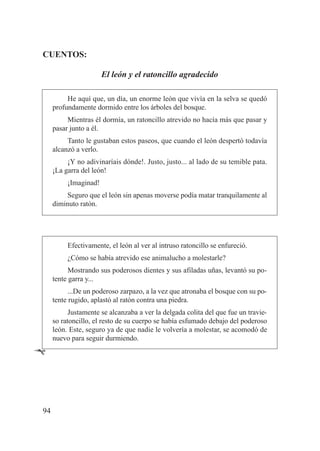 CUENTOS:

                       El león y el ratoncillo agradecido

          He aquí que, un día, un enorme león que vivía en la selva se quedó
     profundamente dormido entre los árboles del bosque.
          Mientras él dormía, un ratoncillo atrevido no hacía más que pasar y
     pasar junto a él.
          Tanto le gustaban estos paseos, que cuando el león despertó todavía
     alcanzó a verlo.
          ¡Y no adivinaríais dónde!. Justo, justo... al lado de su temible pata.
     ¡La garra del león!
          ¡Imaginad!
          Seguro que el león sin apenas moverse podía matar tranquilamente al
     diminuto ratón.




          Efectivamente, el león al ver al intruso ratoncillo se enfureció.
          ¿Cómo se había atrevido ese animalucho a molestarle?
           Mostrando sus poderosos dientes y sus afiladas uñas, levantó su po-
     tente garra y...
           ...De un poderoso zarpazo, a la vez que atronaba el bosque con su po-
     tente rugido, aplastó al ratón contra una piedra.
           Justamente se alcanzaba a ver la delgada colita del que fue un travie-
     so ratoncillo, el resto de su cuerpo se había esfumado debajo del poderoso
     león. Este, seguro ya de que nadie le volvería a molestar, se acomodó de
     nuevo para seguir durmiendo.

Ê



94
 