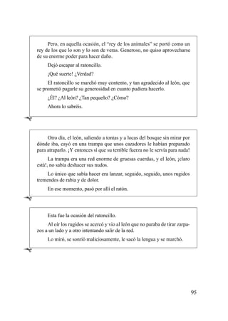 Pero, en aquella ocasión, el “rey de los animales” se portó como un
    rey de los que lo son y lo son de veras. Generoso, no quiso aprovecharse
    de su enorme poder para hacer daño.
         Dejó escapar al ratoncillo.
         ¡Qué suerte! ¿Verdad?
         El ratoncillo se marchó muy contento, y tan agradecido al león, que
    se prometió pagarle su generosidad en cuanto pudiera hacerlo.
         ¿Él? ¿Al león? ¿Tan pequeño? ¿Cómo?
         Ahora lo sabréis.

Ê

         Otro día, el león, saliendo a tontas y a locas del bosque sin mirar por
    dónde iba, cayó en una trampa que unos cazadores le habían preparado
    para atraparlo. ¡Y entonces sí que su terrible fuerza no le servía para nada!
          La trampa era una red enorme de gruesas cuerdas, y el león, ¡claro
    está!, no sabía deshacer sus nudos.
         Lo único que sabía hacer era lanzar, seguido, seguido, unos rugidos
    tremendos de rabia y de dolor.
         En ese momento, pasó por allí el ratón.

Ê
         Esta fue la ocasión del ratoncillo.
         Al oír los rugidos se acercó y vio al león que no paraba de tirar zarpa-
    zos a un lado y a otro intentando salir de la red.
         Lo miró, se sonrió maliciosamente, le sacó la lengua y se marchó.

Ê



                                                                                    95
 