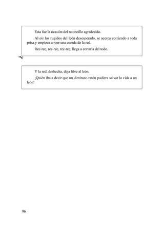 Esta fue la ocasión del ratoncillo agradecido.
           Al oír los rugidos del león desesperado, se acerca corriendo a toda
     prisa y empieza a roer una cuerda de la red.
             Rec-rec, rec-rec, rec-rec, llega a cortarla del todo.

Ê

             Y la red, deshecha, deja libre al león.
             ¡Quién iba a decir que un diminuto ratón pudiera salvar la vida a un
     león!




96
 