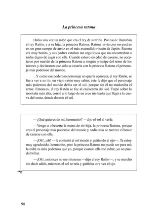La princesa ratona

           Había una vez un ratón que era el rey de su tribu. Por eso le llamaban
     el rey Ratón, y a su hija, la princesa Ratona. Ratona vivía con sus padres
     en un gran campo de arroz en el más escondido rincón de Japón. Ratona
     era muy bonita, y sus padres estaban tan orgullosos que no encontraban a
     nadie digno de jugar con ella. Cuando estuvo en edad de casarse, no acep-
     taron por marido de la princesa Ratona a ningún príncipe del reino de los
     ratones y declararon que sólo se casaría con la princesa Ratona el persona-
     je más poderoso del mundo.
          ...Y como ese poderoso personaje no quería aparecer, el rey Ratón, se
     fue a ver a su tío, un viejo ratón muy sabio; éste le dijo que el personaje
     más poderoso del mundo debía ser el sol, porque sin él no maduraba el
     arroz. Entonces, el rey Ratón se fue al encuentro del sol. Trepó sobre la
     montaña más alta, corrió a lo largo de un arco iris hasta que llegó a la cue-
     va del oeste, donde dormía el sol.




          —¿Qué quieres de mí, hermanito? —dijo el sol al verle.
           —Vengo a ofrecerte la mano de mi hija, la princesa Ratona, porque
     eres el personaje más poderoso del mundo y nadie más se merece el honor
     de casarse con ella.
          —¡Oh!, ¡oh! —le contestó el sol riendo y guiñando el ojo—. Te estoy
     muy agradecido, hermanito, pero la princesa Ratona no puede ser para mí;
     la nube es más poderosa que yo, porque cuando ella me cubre, yo no pue-
     do brillar.
          —¡Oh!, entonces no me interesas —dijo el rey Ratón—, y se marchó
     sin decir adiós, mientras el sol se reía y guiñaba otra vez el ojo.

Ê




98
 