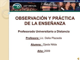OBSERVACIÓN Y PRÁCTICA DE LA ENSEÑANZA Profesorado Universitario a Distancia Profesora: Lic. Delia Plazaola Alumna:  Ojeda Nilda Año: 2009 