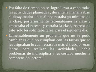 Por falta de tiempo no se  logro llevar a cabo todas las actividades planeadas , durante la mañana iban al desayunador  lo cual nos restaba 30 minutos de la clase, posteriormente retomábamos la clase y empezaba el receso  y cortaba la clase, regreso de este  solo les solicitaba tarea  para el siguiente día. Lamentablemente un problema que no se pudo cambiar es que no cumplían con las tareas que se les asignaban lo cual retrasaba más el trabajo , eran lentos para realizar las actividades, había problemas de indisciplina y les costaba mucho la comprensión lectora.  