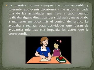 La maestra Lorena siempre fue muy accesible y tolerante, apoyo mis decisiones y me ayudo en cada una de las actividades que lleve a cabo, cuando realizaba alguna dinámica fuera  del aula , me ayudaba a mantener un poco más el control del grupo. Le ayudaba a realizar otras actividades que fueran de  ayudantía mientras ella impartía las clases que le correspondían. 