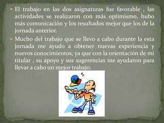 El trabajo en las dos asignaturas fue favorable , las actividades se realizaron con más optimismo, hubo más comunicación y los resultados mejor que los de la jornada anterior. Mucho del trabajo que se llevo a cabo durante la esta jornada me ayudo a obtener nuevas experiencia y nuevos conocimientos, ya que con la orientación de mi titular , su apoyo y sus sugerencias me ayudaron para llevar a cabo un mejor trabajo. 