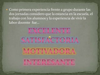 Como primera experiencia frente a grupo durante las dos jornadas considero que la estancia en la escuela, el trabajo con los alumnos y la experiencia de vivir la labor docente  fue…Excelente satisfactoriaMotivadora Interesante