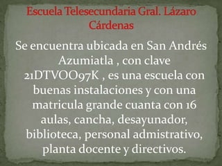 Se encuentra ubicada en San Andrés Azumiatla , con clave 21DTVOO97K , es una escuela con buenas instalaciones y con una matricula grande cuanta con 16 aulas, cancha, desayunador, biblioteca, personal admistrativo,  planta docente y directivos. Escuela Telesecundaria Gral. Lázaro Cárdenas  
