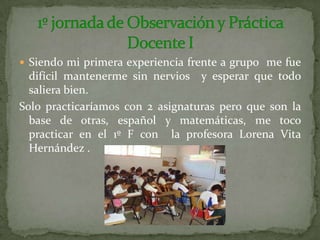 Siendo mi primera experiencia frente a grupo  me fue difícil mantenerme sin nervios  y esperar que todo saliera bien.Solo practicaríamos con 2 asignaturas pero que son la base de otras, español y matemáticas, me toco practicar en el 1º F con  la profesora Lorena Vita Hernández .1º jornada de Observación y Práctica Docente I 