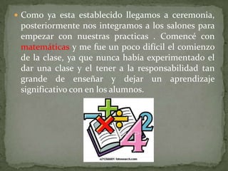 Como ya esta establecido llegamos a ceremonia, posteriormente nos integramos a los salones para empezar con nuestras practicas . Comencé con matemáticas y me fue un poco difícil el comienzo de la clase, ya que nunca había experimentado el dar una clase y el tener a la responsabilidad tan grande de enseñar y dejar un aprendizaje significativo con en los alumnos.